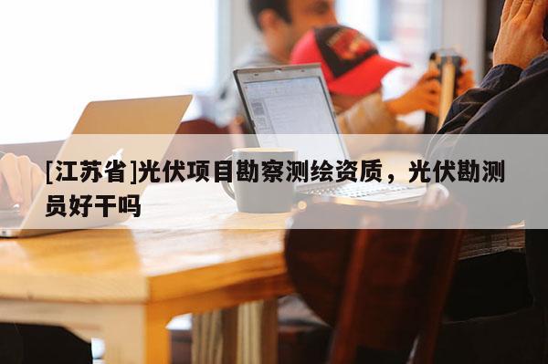 [江苏省]光伏项目勘察测绘资质，光伏勘测员好干吗