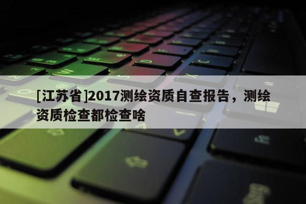 [江苏省]2017测绘资质自查报告，测绘资质检查都检查啥