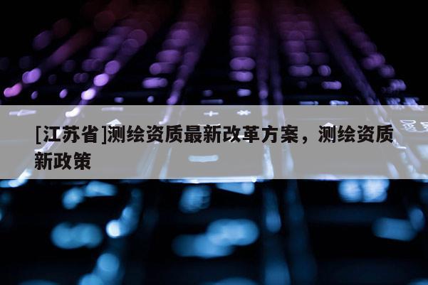 [江苏省]测绘资质最新改革方案，测绘资质新政策