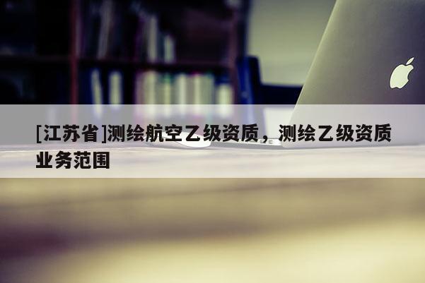 [江苏省]测绘航空乙级资质，测绘乙级资质业务范围