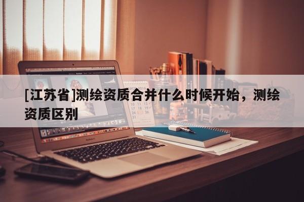 [江苏省]测绘资质合并什么时候开始，测绘资质区别