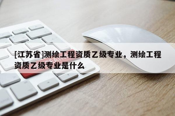 [江苏省]测绘工程资质乙级专业，测绘工程资质乙级专业是什么