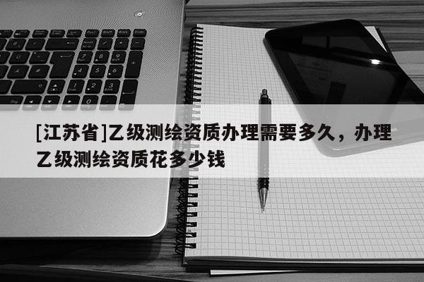 [江苏省]乙级测绘资质办理需要多久，办理乙级测绘资质花多少钱