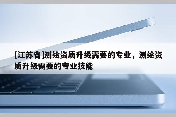 [江苏省]测绘资质升级需要的专业，测绘资质升级需要的专业技能