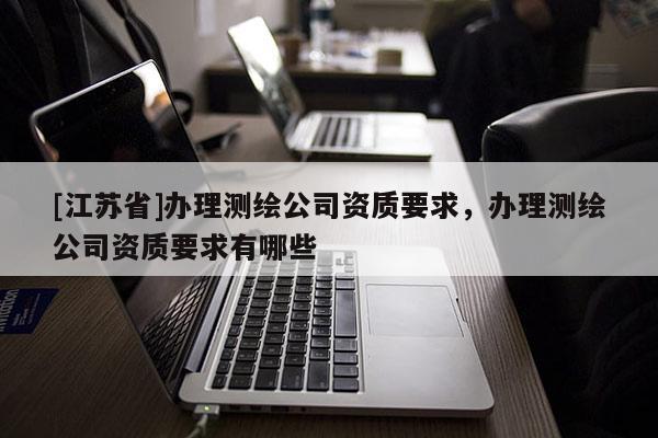 [江苏省]办理测绘公司资质要求，办理测绘公司资质要求有哪些