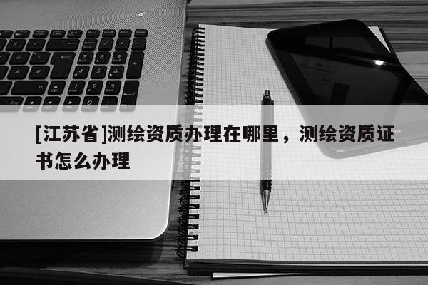 [江苏省]测绘资质办理在哪里，测绘资质证书怎么办理