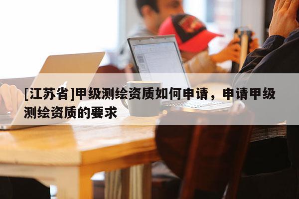 [江苏省]甲级测绘资质如何申请，申请甲级测绘资质的要求