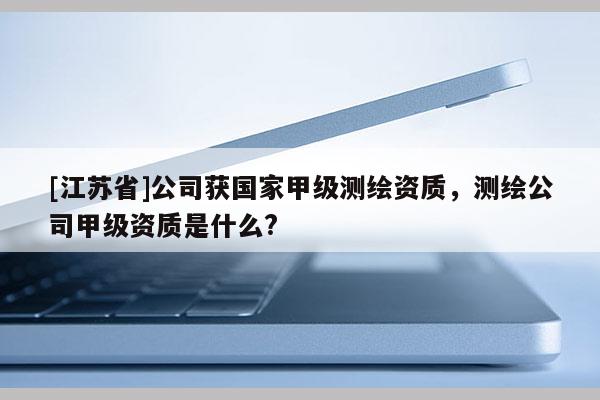 [江苏省]公司获国家甲级测绘资质，测绘公司甲级资质是什么?
