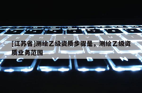 [江苏省]测绘乙级资质步骤是，测绘乙级资质业务范围