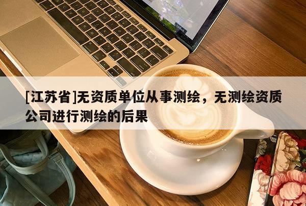 [江苏省]无资质单位从事测绘，无测绘资质公司进行测绘的后果