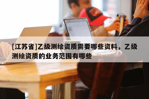 [江苏省]乙级测绘资质需要哪些资料，乙级测绘资质的业务范围有哪些