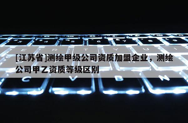 [江苏省]测绘甲级公司资质加盟企业，测绘公司甲乙资质等级区别