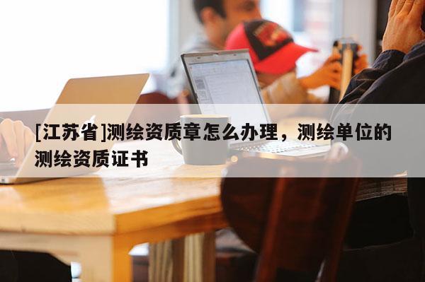 [江苏省]测绘资质章怎么办理，测绘单位的测绘资质证书