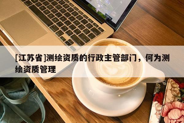 [江苏省]测绘资质的行政主管部门，何为测绘资质管理