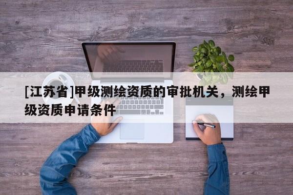 [江苏省]甲级测绘资质的审批机关，测绘甲级资质申请条件