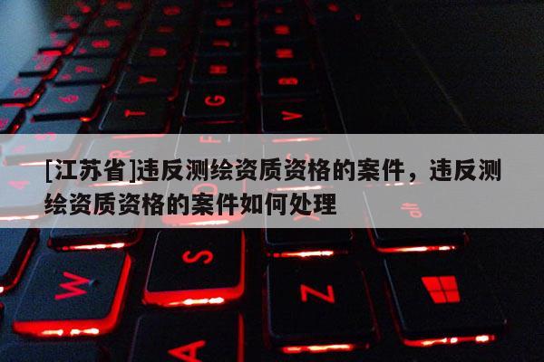 [江苏省]违反测绘资质资格的案件，违反测绘资质资格的案件如何处理