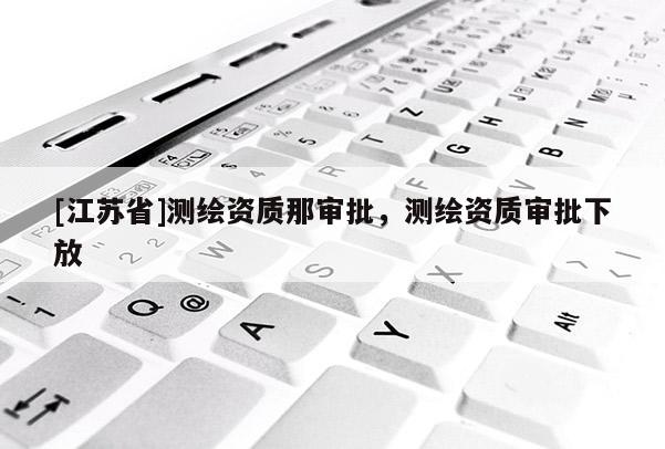 [江苏省]测绘资质那审批，测绘资质审批下放