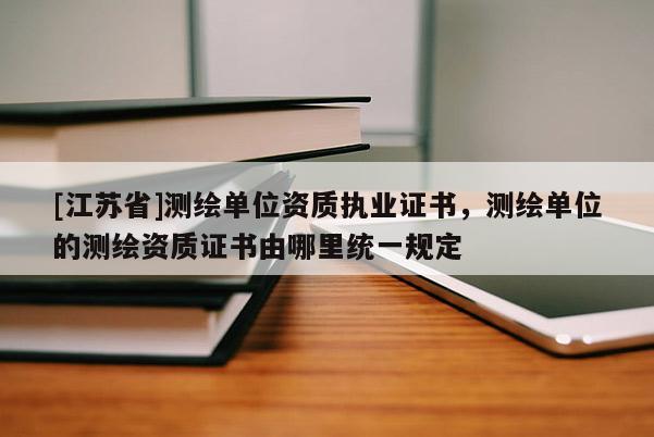 [江苏省]测绘单位资质执业证书，测绘单位的测绘资质证书由哪里统一规定