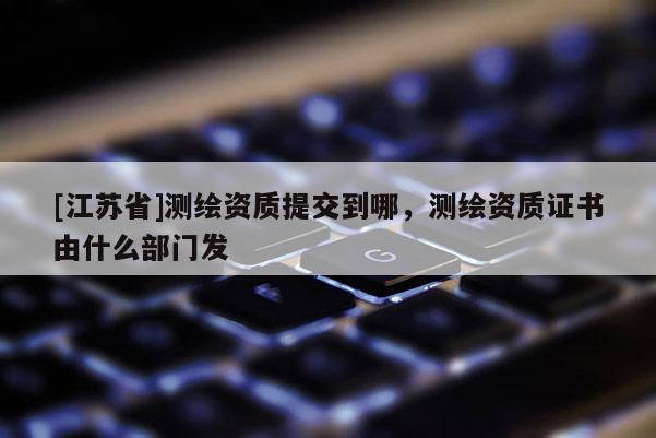 [江苏省]测绘资质提交到哪，测绘资质证书由什么部门发