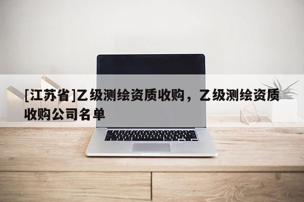 [江苏省]乙级测绘资质收购，乙级测绘资质收购公司名单