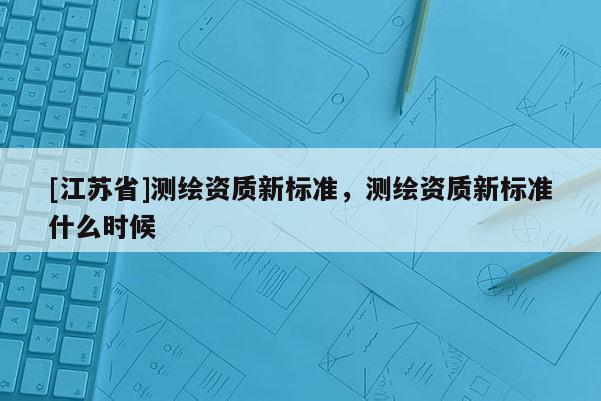 [江苏省]测绘资质新标准，测绘资质新标准什么时候