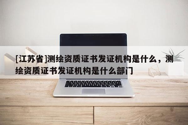 [江苏省]测绘资质证书发证机构是什么，测绘资质证书发证机构是什么部门