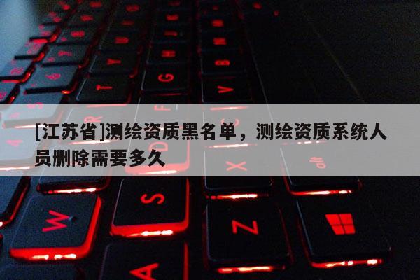 [江苏省]测绘资质黑名单，测绘资质系统人员删除需要多久
