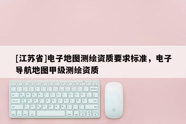 [江苏省]电子地图测绘资质要求标准，电子导航地图甲级测绘资质