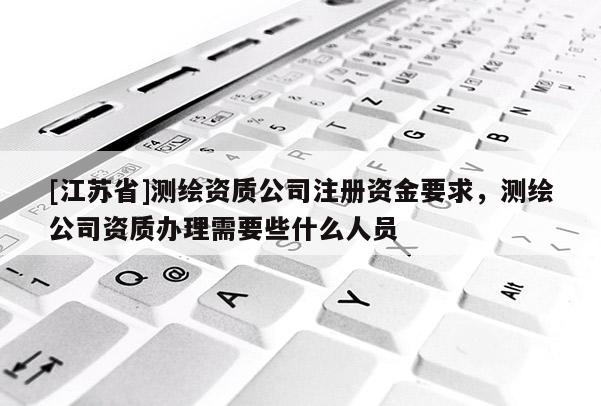 [江苏省]测绘资质公司注册资金要求，测绘公司资质办理需要些什么人员