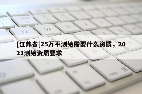 [江苏省]25万平测绘需要什么资质，2021测绘资质要求