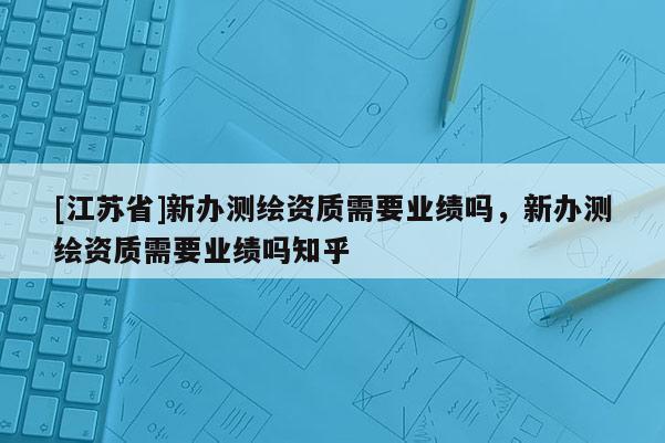 [江苏省]新办测绘资质需要业绩吗，新办测绘资质需要业绩吗知乎