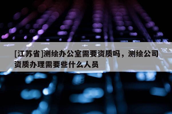 [江苏省]测绘办公室需要资质吗，测绘公司资质办理需要些什么人员
