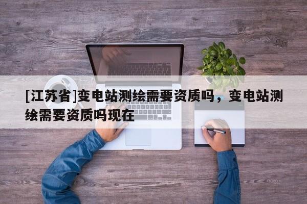[江苏省]变电站测绘需要资质吗，变电站测绘需要资质吗现在