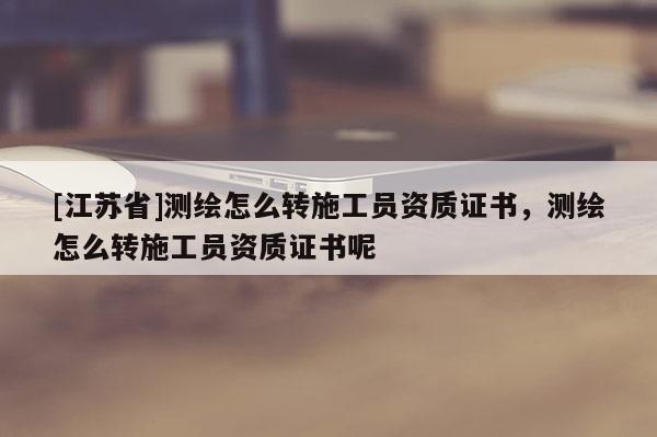 [江苏省]测绘怎么转施工员资质证书，测绘怎么转施工员资质证书呢