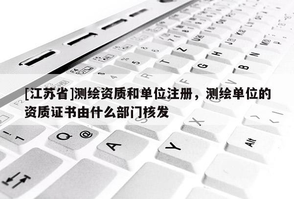 [江苏省]测绘资质和单位注册，测绘单位的资质证书由什么部门核发