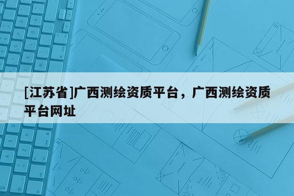 [江苏省]广西测绘资质平台，广西测绘资质平台网址
