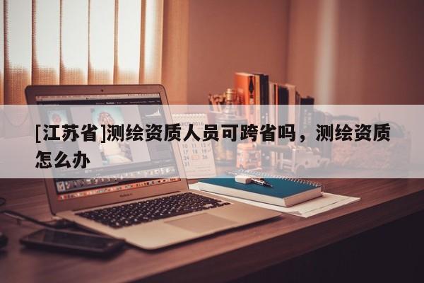 [江苏省]测绘资质人员可跨省吗，测绘资质怎么办