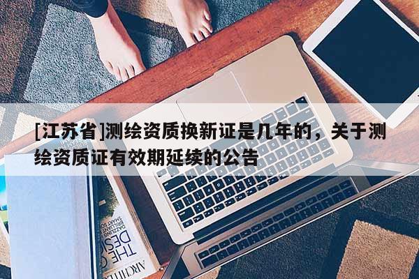 [江苏省]测绘资质换新证是几年的，关于测绘资质证有效期延续的公告