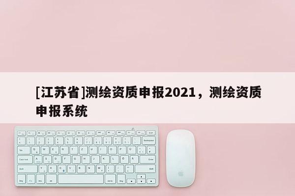 [江苏省]测绘资质申报2021，测绘资质申报系统