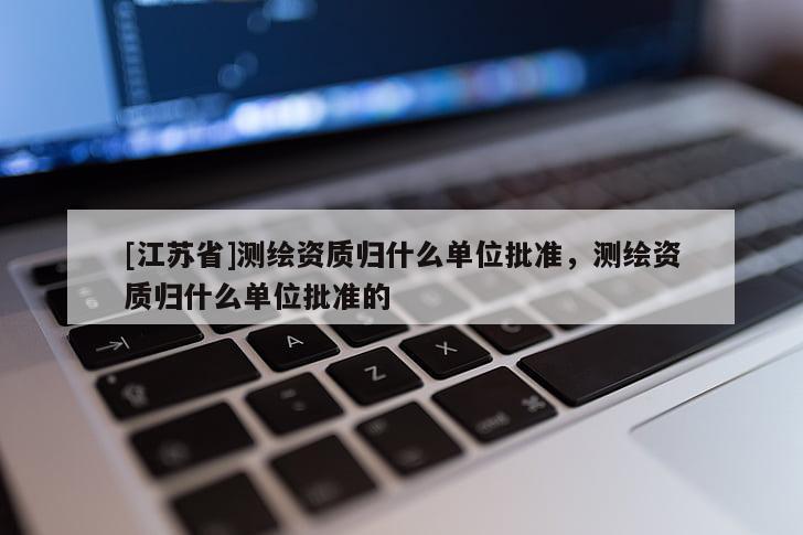 [江苏省]测绘资质归什么单位批准，测绘资质归什么单位批准的