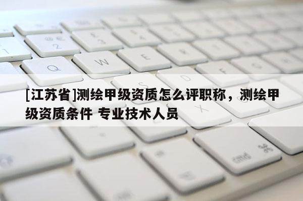 [江苏省]测绘甲级资质怎么评职称，测绘甲级资质条件 专业技术人员