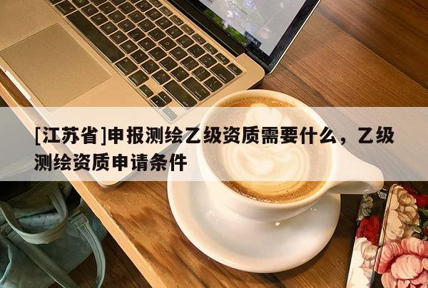 [江苏省]申报测绘乙级资质需要什么，乙级测绘资质申请条件