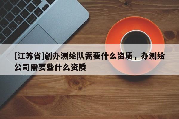 [江苏省]创办测绘队需要什么资质，办测绘公司需要些什么资质
