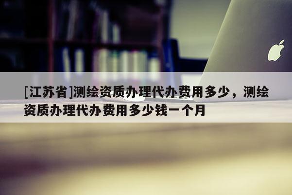 [江苏省]测绘资质办理代办费用多少，测绘资质办理代办费用多少钱一个月