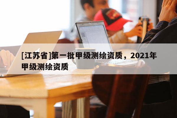 [江苏省]第一批甲级测绘资质，2021年甲级测绘资质