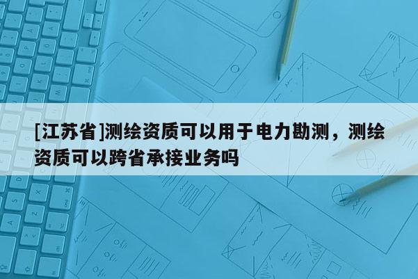 [江苏省]测绘资质可以用于电力勘测，测绘资质可以跨省承接业务吗
