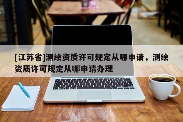 [江苏省]测绘资质许可规定从哪申请，测绘资质许可规定从哪申请办理
