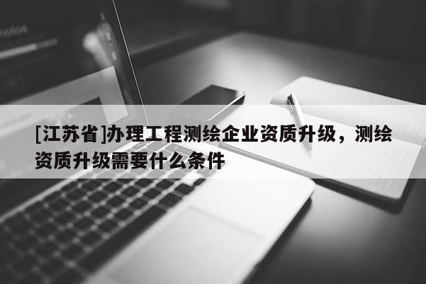 [江苏省]办理工程测绘企业资质升级，测绘资质升级需要什么条件