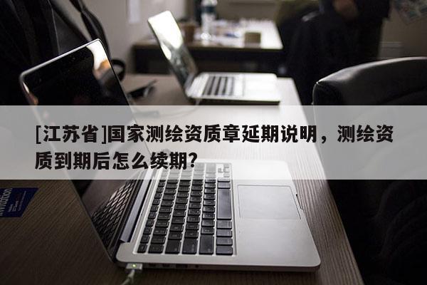 [江苏省]国家测绘资质章延期说明，测绘资质到期后怎么续期?