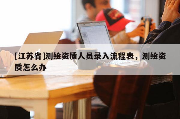 [江苏省]测绘资质人员录入流程表，测绘资质怎么办